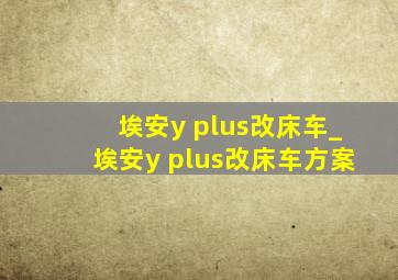 埃安y plus改床车_埃安y plus改床车方案